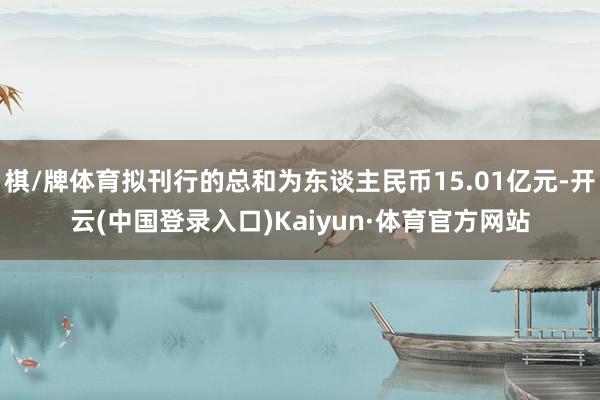 棋/牌体育拟刊行的总和为东谈主民币15.01亿元-开云(中国登录入口)Kaiyun·体育官方网站