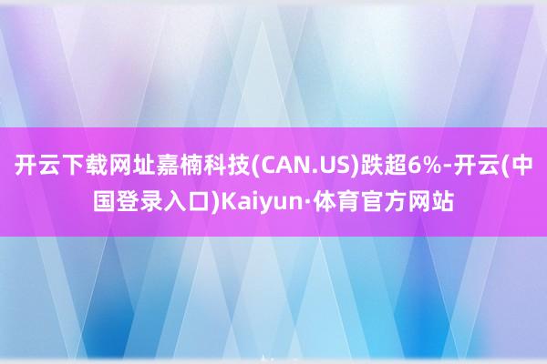 开云下载网址嘉楠科技(CAN.US)跌超6%-开云(中国登录入口)Kaiyun·体育官方网站