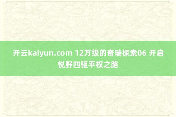 开云kaiyun.com 12万级的奇瑞探索06 开启悦野四驱平权之路