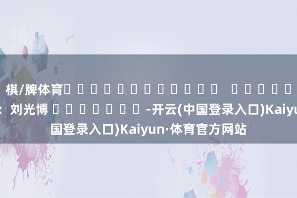 棋/牌体育												  								背负剪辑：刘光博 							-开云(中国登录入口)Kaiyun·体育官方网站