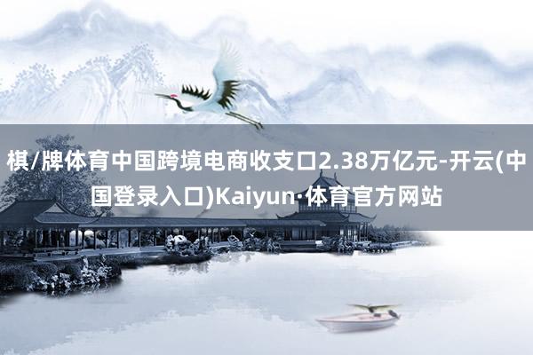 棋/牌体育中国跨境电商收支口2.38万亿元-开云(中国登录入口)Kaiyun·体育官方网站