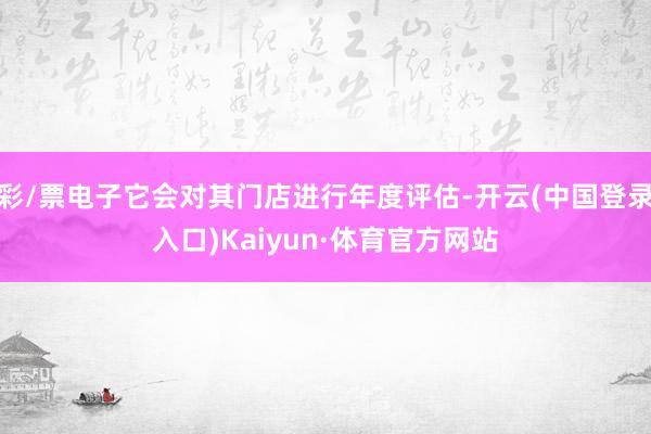 彩/票电子它会对其门店进行年度评估-开云(中国登录入口)Kaiyun·体育官方网站