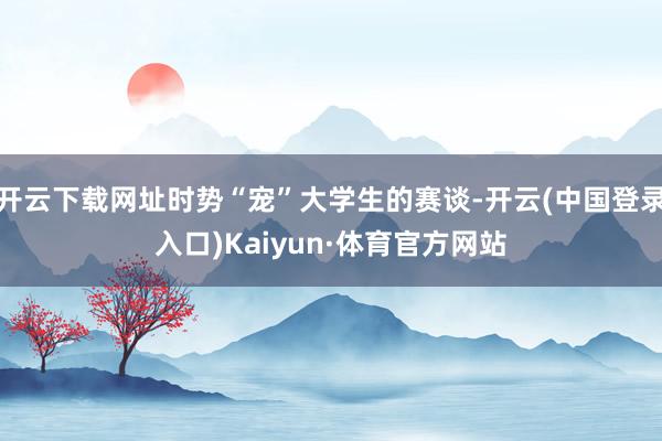 开云下载网址时势“宠”大学生的赛谈-开云(中国登录入口)Kaiyun·体育官方网站