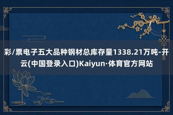 彩/票电子五大品种钢材总库存量1338.21万吨-开云(中国登录入口)Kaiyun·体育官方网站
