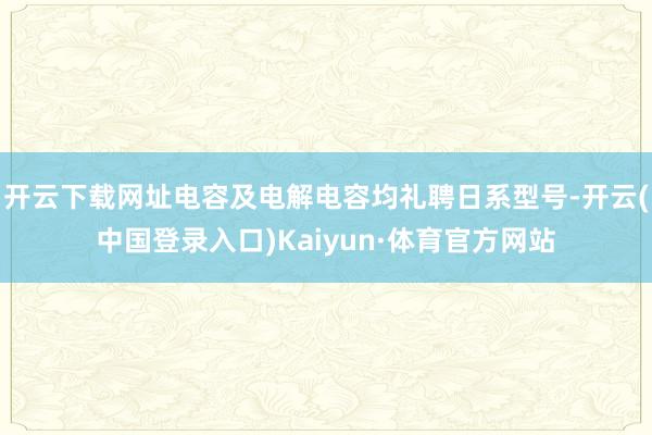 开云下载网址电容及电解电容均礼聘日系型号-开云(中国登录入口)Kaiyun·体育官方网站