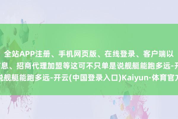 全站APP注册、手机网页版、在线登录、客户端以及发布平台优惠活动信息、招商代理加盟等这可不只单是说舰艇能跑多远-开云(中国登录入口)Kaiyun·体育官方网站
