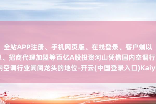全站APP注册、手机网页版、在线登录、客户端以及发布平台优惠活动信息、招商代理加盟等百亿A股投资河山凭借国内空调行业阛阓龙头的地位-开云(中国登录入口)Kaiyun·体育官方网站