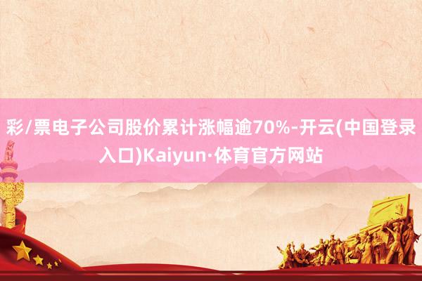 彩/票电子公司股价累计涨幅逾70%-开云(中国登录入口)Kaiyun·体育官方网站