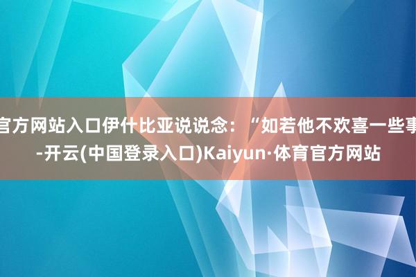 官方网站入口伊什比亚说说念:“如若他不欢喜一些事-开云(中国登录入口)Kaiyun·体育官方网站