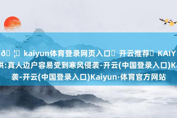 🦄kaiyun体育登录网页入口✅开云推荐✅KAIYUN SPORTS为您提供:真人边户容易受到寒风侵袭-开云(中国登录入口)Kaiyun·体育官方网站