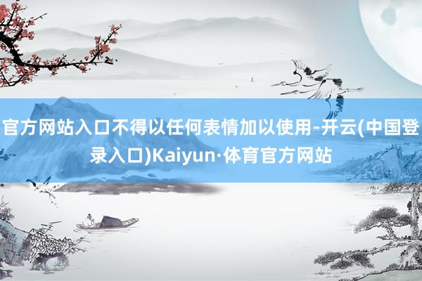 官方网站入口不得以任何表情加以使用-开云(中国登录入口)Kaiyun·体育官方网站