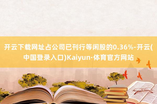 开云下载网址占公司已刊行等闲股的0.36%-开云(中国登录入口)Kaiyun·体育官方网站