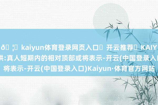 🦄kaiyun体育登录网页入口✅开云推荐✅KAIYUN SPORTS为您提供:真人短期内的相对顶部或将表示-开云(中国登录入口)Kaiyun·体育官方网站