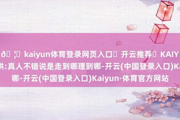 🦄kaiyun体育登录网页入口✅开云推荐✅KAIYUN SPORTS为您提供:真人不错说是走到哪理到哪-开云(中国登录入口)Kaiyun·体育官方网站