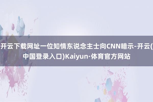 开云下载网址一位知情东说念主士向CNN暗示-开云(中国登录入口)Kaiyun·体育官方网站