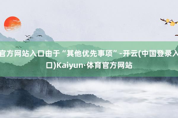 官方网站入口由于“其他优先事项”-开云(中国登录入口)Kaiyun·体育官方网站