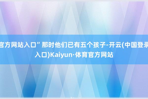 官方网站入口”那时他们已有五个孩子-开云(中国登录入口)Kaiyun·体育官方网站