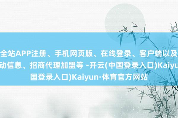 全站APP注册、手机网页版、在线登录、客户端以及发布平台优惠活动信息、招商代理加盟等 -开云(中国登录入口)Kaiyun·体育官方网站