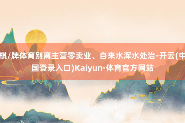 棋/牌体育别离主营零卖业、自来水浑水处治-开云(中国登录入口)Kaiyun·体育官方网站