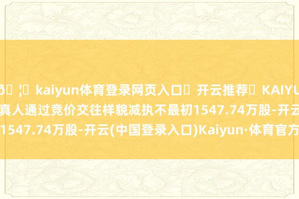 🦄kaiyun体育登录网页入口✅开云推荐✅KAIYUN SPORTS为您提供:真人通过竞价交往样貌减执不最初1547.74万股-开云(中国登录入口)Kaiyun·体育官方网站