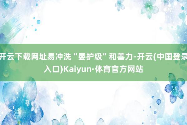 开云下载网址易冲洗“婴护级”和善力-开云(中国登录入口)Kaiyun·体育官方网站