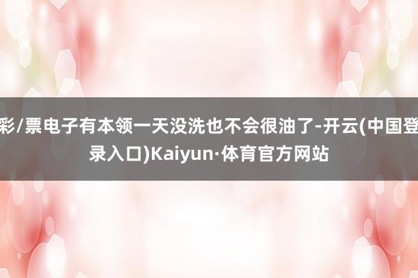 彩/票电子有本领一天没洗也不会很油了-开云(中国登录入口)Kaiyun·体育官方网站
