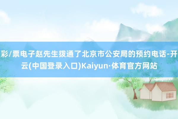 彩/票电子赵先生拨通了北京市公安局的预约电话-开云(中国登录入口)Kaiyun·体育官方网站