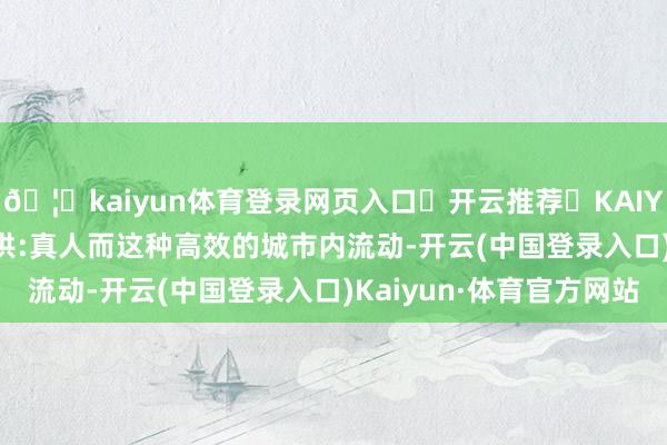 🦄kaiyun体育登录网页入口✅开云推荐✅KAIYUN SPORTS为您提供:真人而这种高效的城市内流动-开云(中国登录入口)Kaiyun·体育官方网站