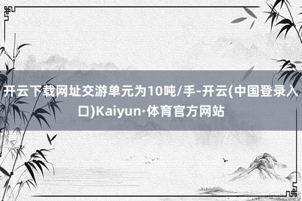 开云下载网址交游单元为10吨/手-开云(中国登录入口)Kaiyun·体育官方网站