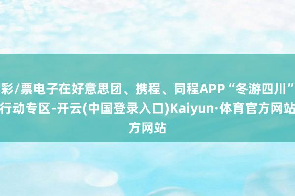 彩/票电子在好意思团、携程、同程APP“冬游四川”行动专区-开云(中国登录入口)Kaiyun·体育官方网站