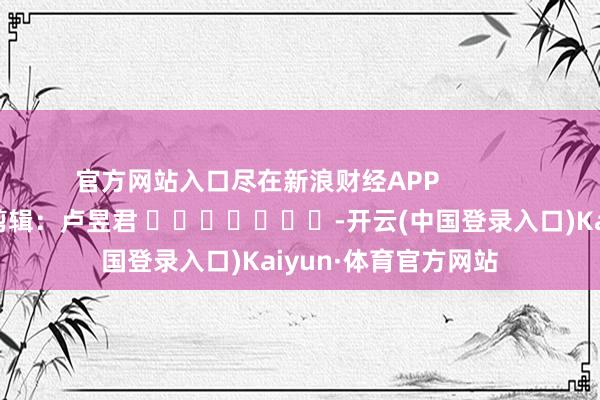 官方网站入口尽在新浪财经APP            						包袱剪辑：卢昱君 							-开云(中国登录入口)Kaiyun·体育官方网站