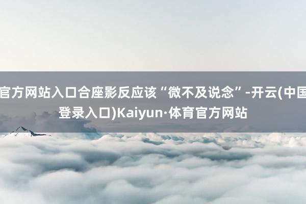 官方网站入口合座影反应该“微不及说念”-开云(中国登录入口)Kaiyun·体育官方网站