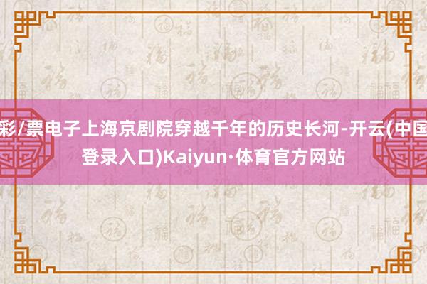 彩/票电子上海京剧院穿越千年的历史长河-开云(中国登录入口)Kaiyun·体育官方网站