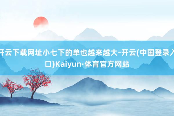 开云下载网址小七下的单也越来越大-开云(中国登录入口)Kaiyun·体育官方网站