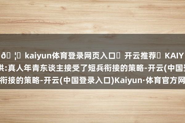 🦄kaiyun体育登录网页入口✅开云推荐✅KAIYUN SPORTS为您提供:真人年青东谈主接受了短兵衔接的策略-开云(中国登录入口)Kaiyun·体育官方网站