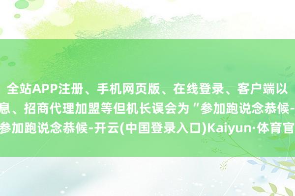 全站APP注册、手机网页版、在线登录、客户端以及发布平台优惠活动信息、招商代理加盟等但机长误会为“参加跑说念恭候-开云(中国登录入口)Kaiyun·体育官方网站