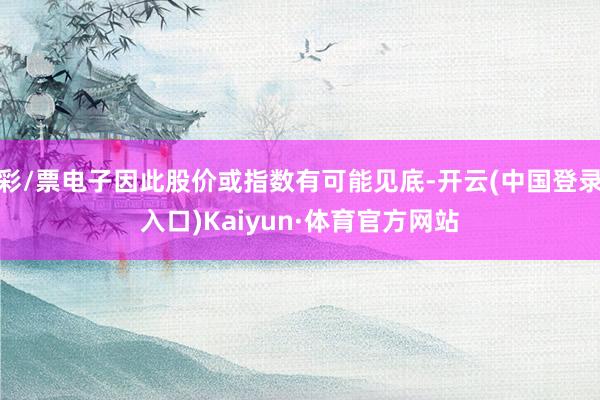彩/票电子因此股价或指数有可能见底-开云(中国登录入口)Kaiyun·体育官方网站