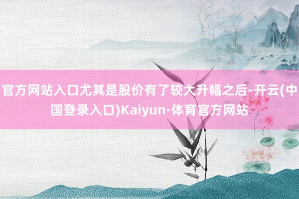 官方网站入口尤其是股价有了较大升幅之后-开云(中国登录入口)Kaiyun·体育官方网站