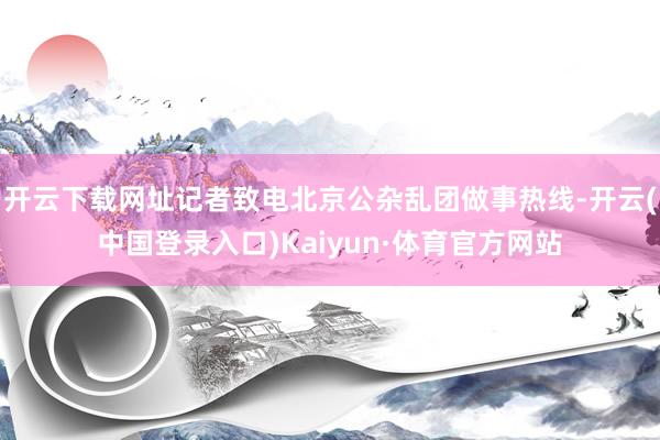 开云下载网址记者致电北京公杂乱团做事热线-开云(中国登录入口)Kaiyun·体育官方网站