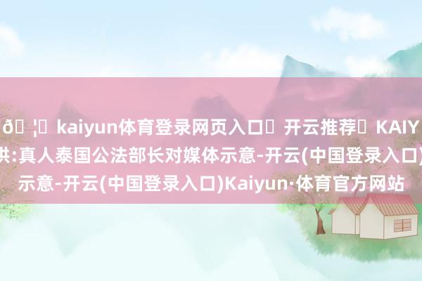🦄kaiyun体育登录网页入口✅开云推荐✅KAIYUN SPORTS为您提供:真人泰国公法部长对媒体示意-开云(中国登录入口)Kaiyun·体育官方网站