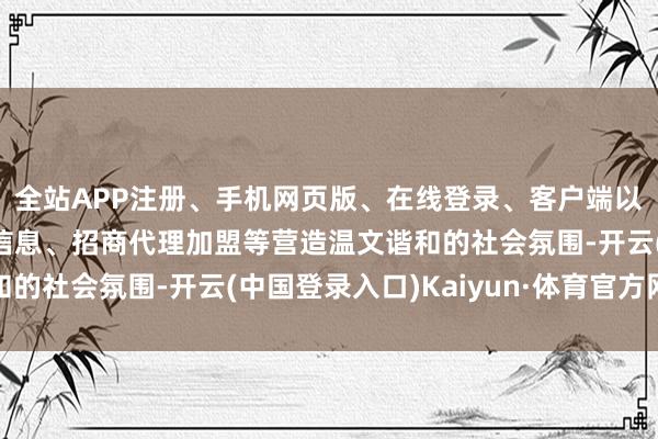 全站APP注册、手机网页版、在线登录、客户端以及发布平台优惠活动信息、招商代理加盟等营造温文谐和的社会氛围-开云(中国登录入口)Kaiyun·体育官方网站