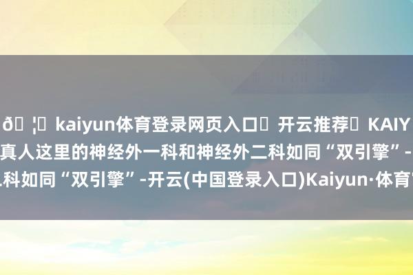 🦄kaiyun体育登录网页入口✅开云推荐✅KAIYUN SPORTS为您提供:真人这里的神经外一科和神经外二科如同“双引擎”-开云(中国登录入口)Kaiyun·体育官方网站