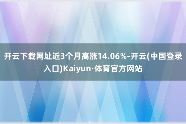 开云下载网址近3个月高涨14.06%-开云(中国登录入口)Kaiyun·体育官方网站