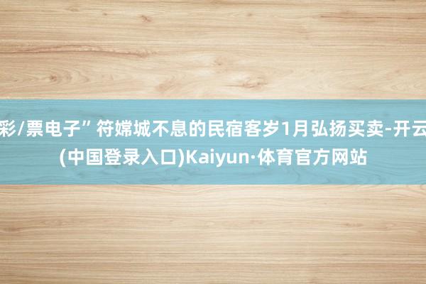 彩/票电子”符嫦城不息的民宿客岁1月弘扬买卖-开云(中国登录入口)Kaiyun·体育官方网站