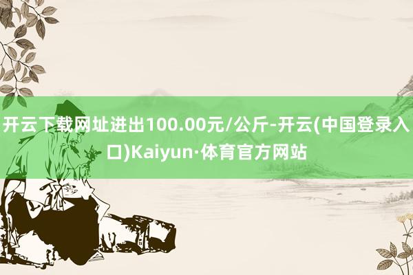 开云下载网址进出100.00元/公斤-开云(中国登录入口)Kaiyun·体育官方网站