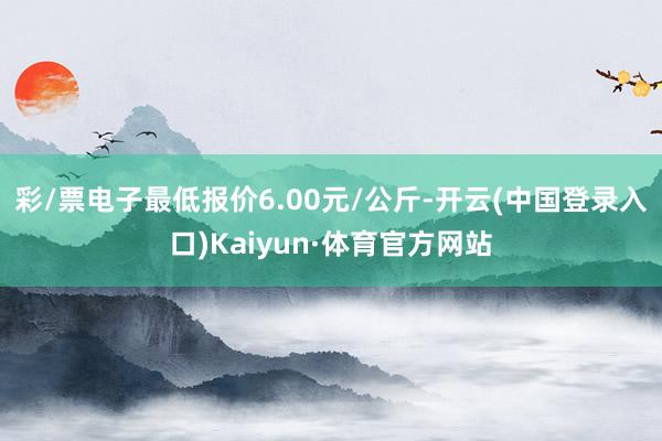 彩/票电子最低报价6.00元/公斤-开云(中国登录入口)Kaiyun·体育官方网站