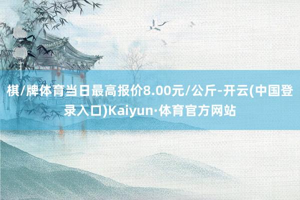 棋/牌体育当日最高报价8.00元/公斤-开云(中国登录入口)Kaiyun·体育官方网站