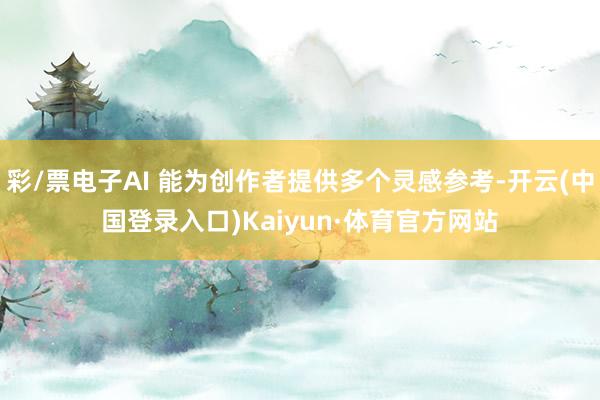 彩/票电子AI 能为创作者提供多个灵感参考-开云(中国登录入口)Kaiyun·体育官方网站