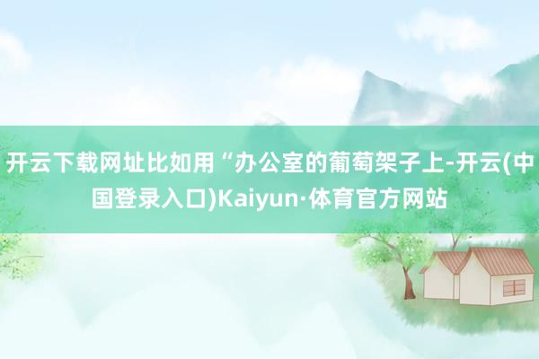 开云下载网址比如用“办公室的葡萄架子上-开云(中国登录入口)Kaiyun·体育官方网站