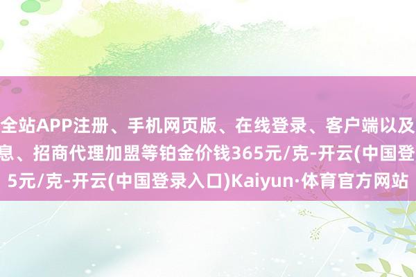 全站APP注册、手机网页版、在线登录、客户端以及发布平台优惠活动信息、招商代理加盟等铂金价钱365元/克-开云(中国登录入口)Kaiyun·体育官方网站